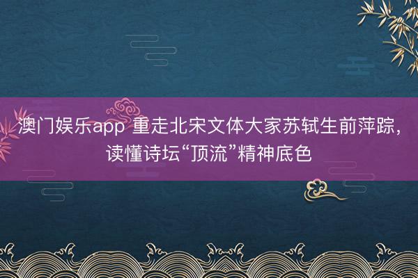 澳门娱乐app 重走北宋文体大家苏轼生前萍踪，读懂诗坛“顶流”精神底色