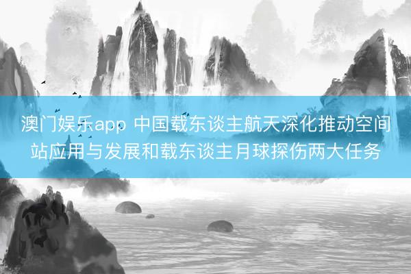 澳门娱乐app 中国载东谈主航天深化推动空间站应用与发展和载东谈主月球探伤两大任务