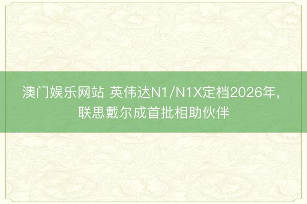 澳门娱乐网站 英伟达N1/N1X定档2026年， 联思戴尔成首批相助伙伴