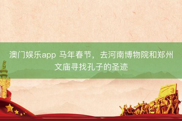 澳门娱乐app 马年春节，去河南博物院和郑州文庙寻找孔子的圣迹