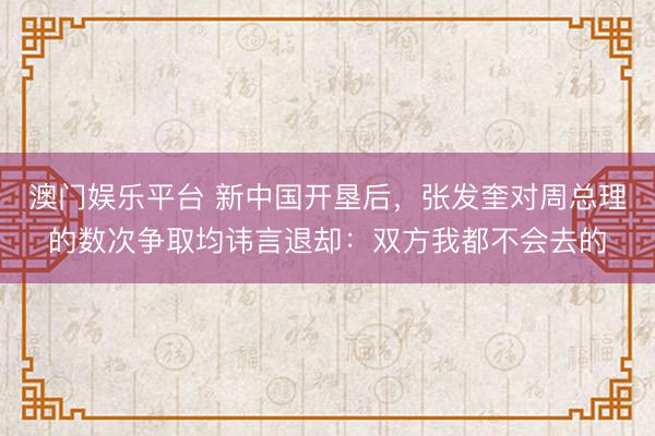 澳门娱乐平台 新中国开垦后，张发奎对周总理的数次争取均讳言退却：双方我都不会去的