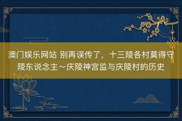 澳门娱乐网站 别再误传了，十三陵各村莫得守陵东说念主～庆陵神宫监与庆陵村的历史