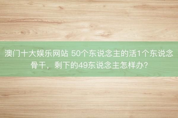 澳门十大娱乐网站 50个东说念主的活1个东说念骨干,剩下的49东说念主怎样办?