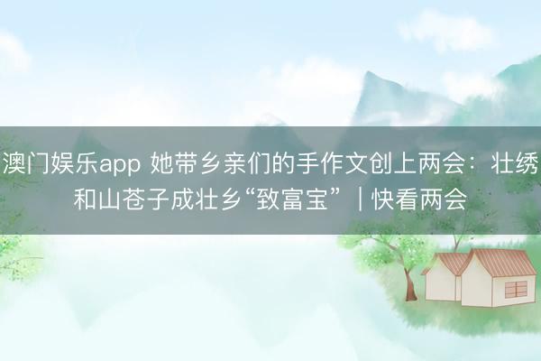 澳门娱乐app 她带乡亲们的手作文创上两会：壮绣和山苍子成壮乡“致富宝”  | 快看两会