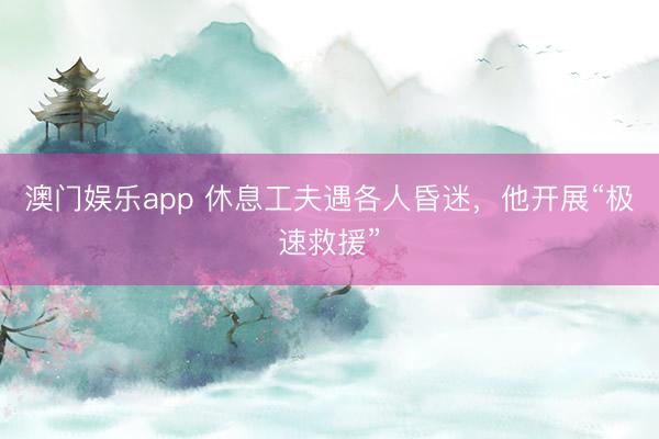 澳门娱乐app 休息工夫遇各人昏迷,他开展“极速救援”