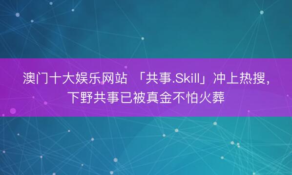 澳门十大娱乐网站 「共事.Skill」冲上热搜，下野共事已被真金不怕火葬