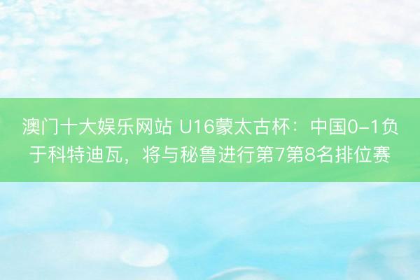 澳门十大娱乐网站 U16蒙太古杯：中国0-1负于科特迪瓦，将与秘鲁进行第7第8名排位赛