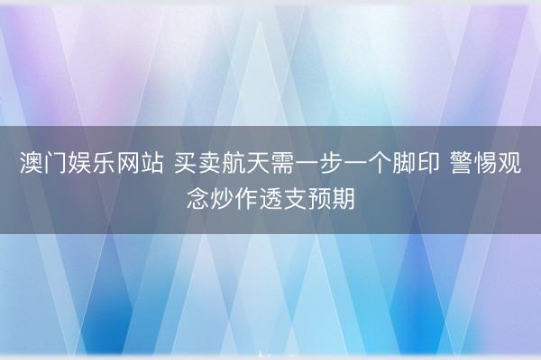 澳门娱乐网站 买卖航天需一步一个脚印 警惕观念炒作透支预期