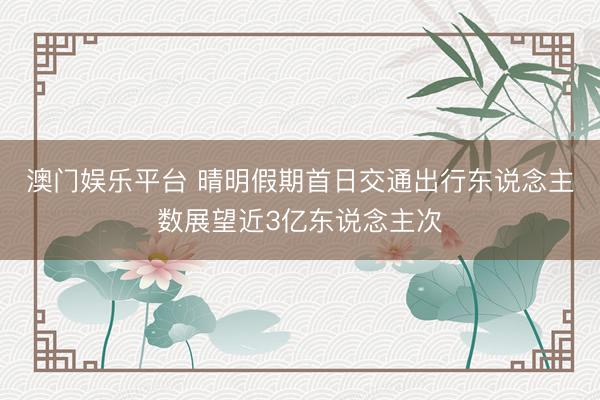 澳门娱乐平台 晴明假期首日交通出行东说念主数展望近3亿东说念主次