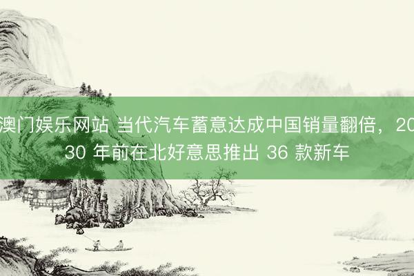 澳门娱乐网站 当代汽车蓄意达成中国销量翻倍，2030 年前在北好意思推出 36 款新车