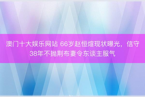 澳门十大娱乐网站 66岁赵恒煊现状曝光,信守38年不抛荆布妻令东谈主服气