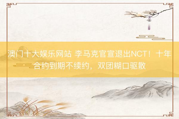 澳门十大娱乐网站 李马克官宣退出NCT!十年合约到期不续约,双团糊口驱散