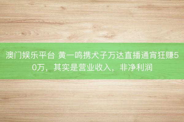 澳门娱乐平台 黄一鸣携犬子万达直播通宵狂赚50万，其实是营业收入，非净利润