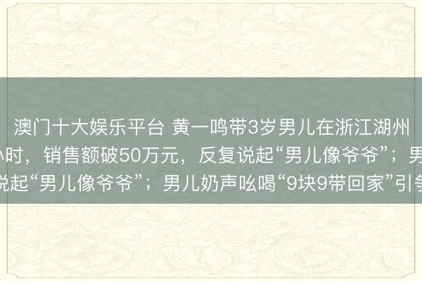 澳门十大娱乐平台 黄一鸣带3岁男儿在浙江湖州万达广场直播近12小时,销售额破50万元,反复说起“男儿像爷爷”;男儿奶声吆喝“9块9带回家”引争议