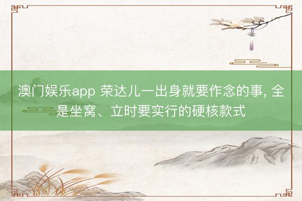 澳门娱乐app 荣达儿一出身就要作念的事， 全是坐窝、立时要实行的硬核款式