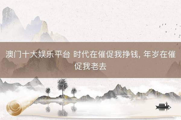 澳门十大娱乐平台 时代在催促我挣钱, 年岁在催促我老去