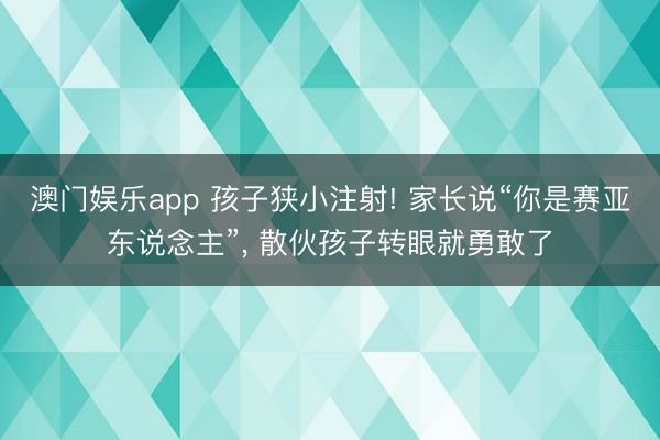 澳门娱乐app 孩子狭小注射! 家长说“你是赛亚东说念主”, 散伙孩子转眼就勇敢了