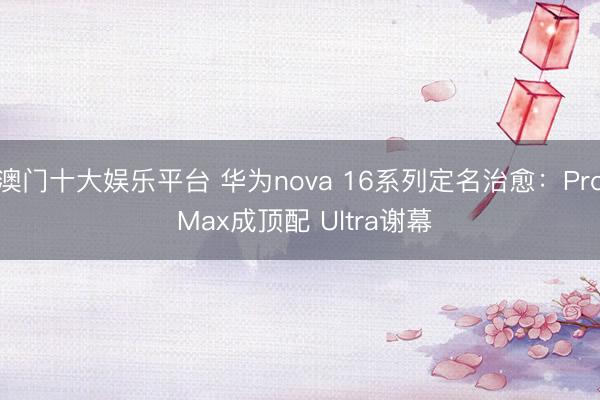 澳门十大娱乐平台 华为nova 16系列定名治愈：Pro Max成顶配 Ultra谢幕