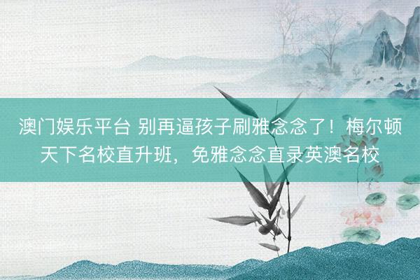 澳门娱乐平台 别再逼孩子刷雅念念了！梅尔顿天下名校直升班，免雅念念直录英澳名校