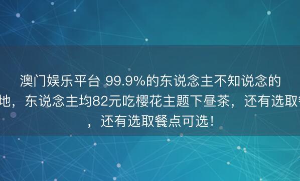 澳门娱乐平台 99.9%的东说念主不知说念的春日拍照地，东说念主均82元吃樱花主题下昼茶，还有选取餐点可选！
