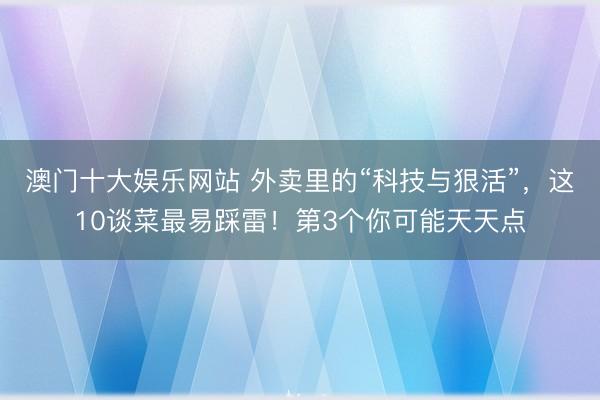 澳门十大娱乐网站 外卖里的“科技与狠活”,这10谈菜最易踩雷!第3个你可能天天点