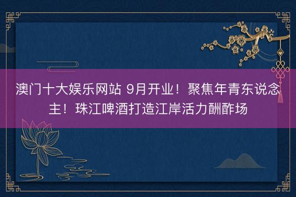 澳门十大娱乐网站 9月开业！聚焦年青东说念主！珠江啤酒打造江岸活力酬酢场