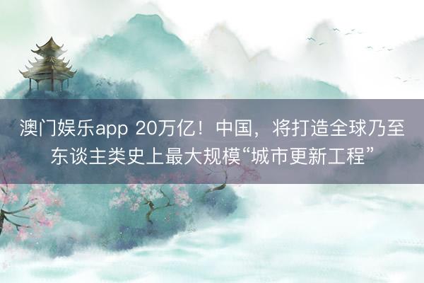 澳门娱乐app 20万亿！中国，将打造全球乃至东谈主类史上最大规模“城市更新工程”