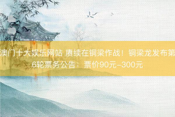 澳门十大娱乐网站 赓续在铜梁作战!铜梁龙发布第6轮票务公告:票价90元-300元