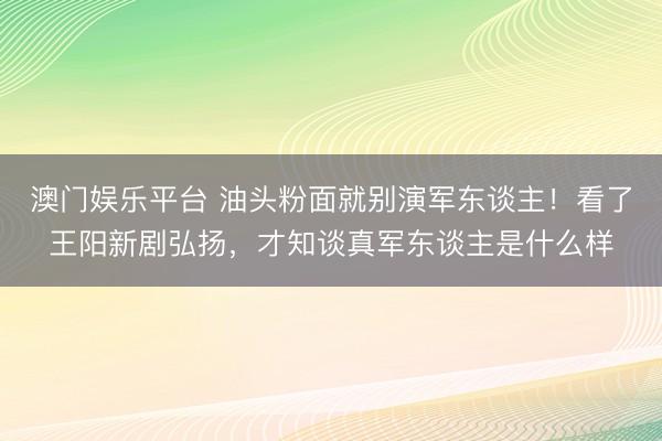 澳门娱乐平台 油头粉面就别演军东谈主！看了王阳新剧弘扬，才知谈真军东谈主是什么样
