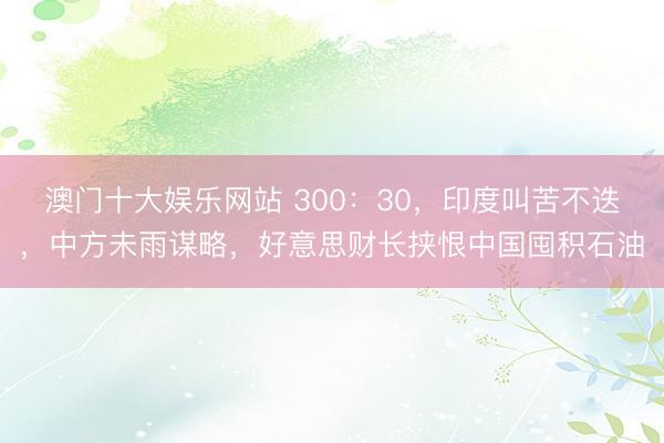 澳门十大娱乐网站 300：30，印度叫苦不迭，中方未雨谋略，好意思财长挟恨中国囤积石油