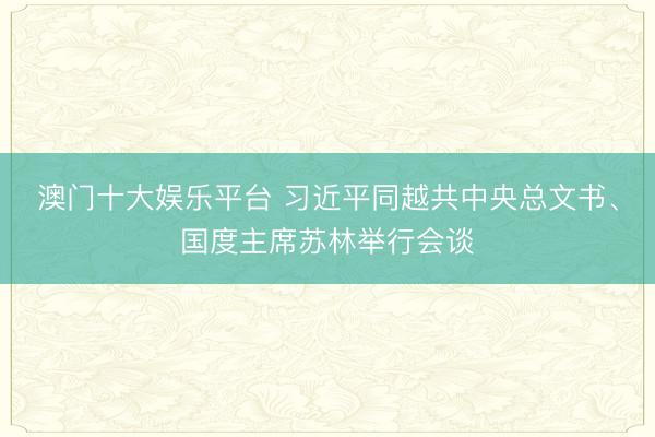 澳门十大娱乐平台 习近平同越共中央总文书、国度主席苏林举行会谈