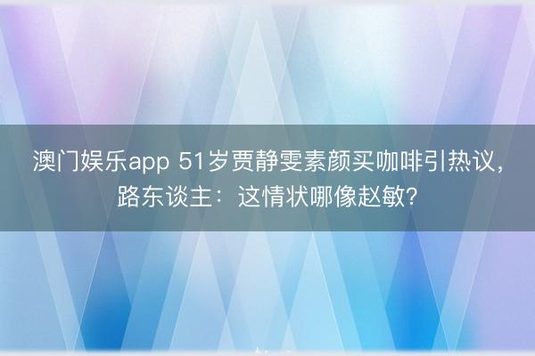 澳门娱乐app 51岁贾静雯素颜买咖啡引热议，路东谈主：这情状哪像赵敏？