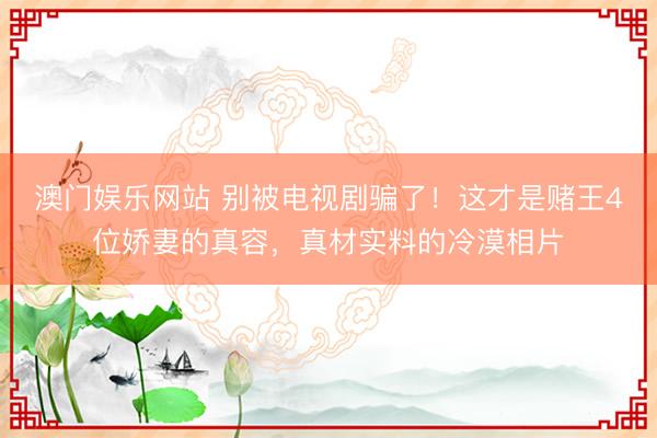 澳门娱乐网站 别被电视剧骗了!这才是赌王4位娇妻的真容,真材实料的冷漠相片