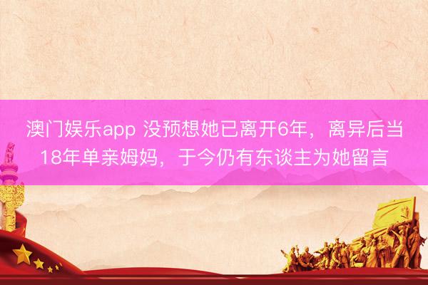 澳门娱乐app 没预想她已离开6年，离异后当18年单亲姆妈，于今仍有东谈主为她留言