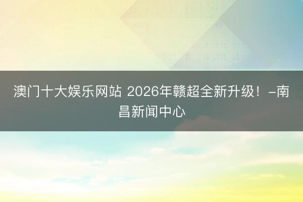 澳门十大娱乐网站 2026年赣超全新升级！-南昌新闻中心