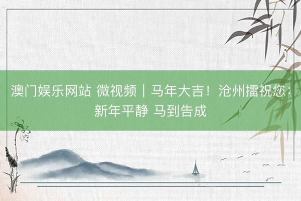 澳门娱乐网站 微视频｜马年大吉！沧州擂祝您：新年平静 马到告成