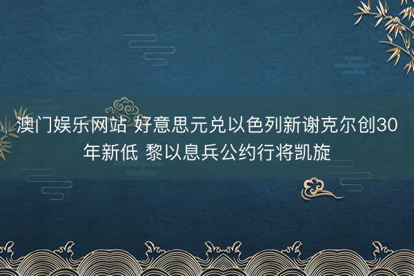 澳门娱乐网站 好意思元兑以色列新谢克尔创30年新低 黎以息兵公约行将凯旋