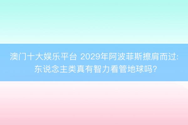 澳门十大娱乐平台 2029年阿波菲斯擦肩而过: 东说念主类真有智力看管地球吗?