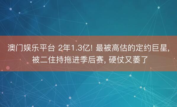 澳门娱乐平台 2年1.3亿! 最被高估的定约巨星， 被二住持拖进季后赛， 硬仗又萎了