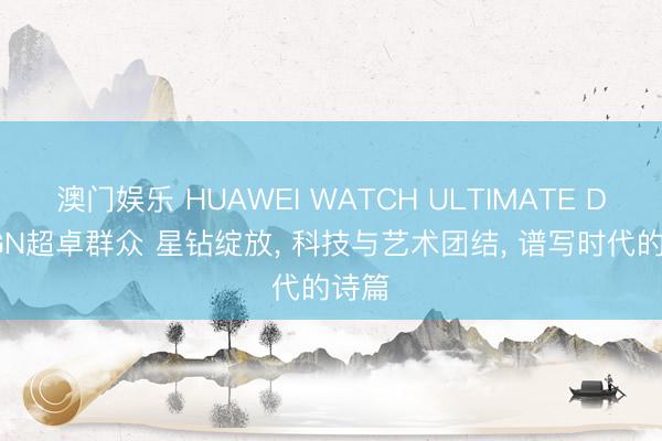 澳门娱乐 HUAWEI WATCH ULTIMATE DESIGN超卓群众 星钻绽放， 科技与艺术团结， 谱写时代的诗篇
