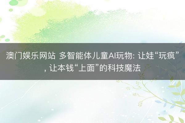澳门娱乐网站 多智能体儿童AI玩物: 让娃“玩疯”， 让本钱“上面”的科技魔法