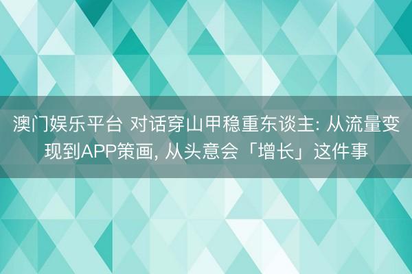 澳门娱乐平台 对话穿山甲稳重东谈主: 从流量变现到APP策画， 从头意会「增长」这件事