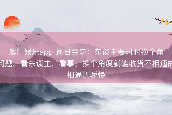 澳门娱乐app 逐日金句：东谈主要时时换个角度看问题，看东谈主，看事，换个角度就能收货不相通的骄慢