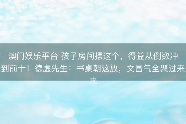 澳门娱乐平台 孩子房间摆这个，得益从倒数冲到前十！德虚先生：书桌朝这放，文昌气全聚过来