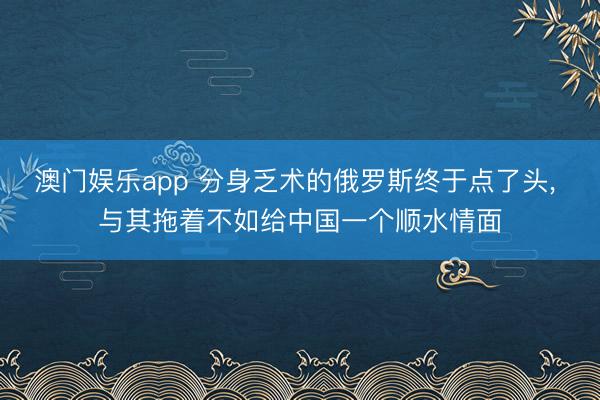 澳门娱乐app 分身乏术的俄罗斯终于点了头， 与其拖着不如给中国一个顺水情面