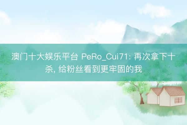 澳门十大娱乐平台 PeRo_Cui71: 再次拿下十杀， 给粉丝看到更牢固的我