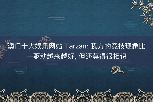 澳门十大娱乐网站 Tarzan: 我方的竞技现象比一驱动越来越好， 但还莫得很相识