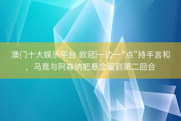 澳门十大娱乐平台 欧冠|一边一“点”持手言和，马竞与阿森纳把悬念留到第二回合
