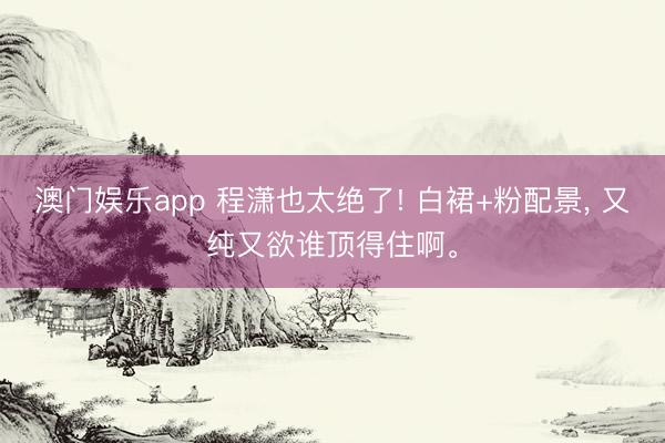 澳门娱乐app 程潇也太绝了! 白裙+粉配景， 又纯又欲谁顶得住啊<a href=
