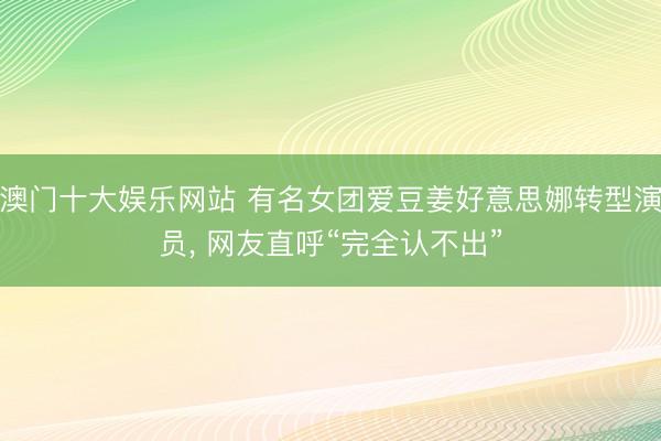 澳门十大娱乐网站 有名女团爱豆姜好意思娜转型演员， 网友直呼“完全认不出”
